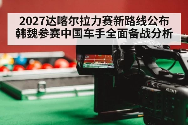 2027达喀尔拉力赛新路线公布韩魏参赛中国车手全面备战分析
